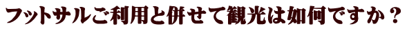 フットサルご利用と併せて観光は如何ですか?